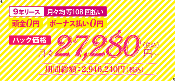 9年リース 月々均等108回払い 頭金0円 ボーナス払い0円 パック価格 月々27,280円(税込)~