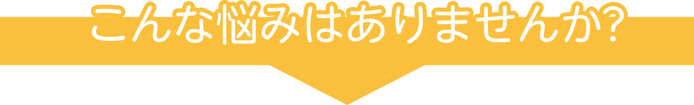 こんな悩みはありませんか?